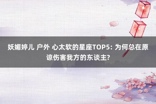 妖媚婷儿 户外 心太软的星座TOP5: 为何总在原谅伤害我方的东谈主?