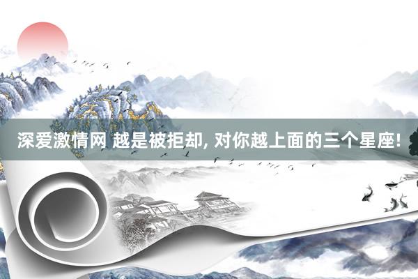 深爱激情网 越是被拒却， 对你越上面的三个星座!