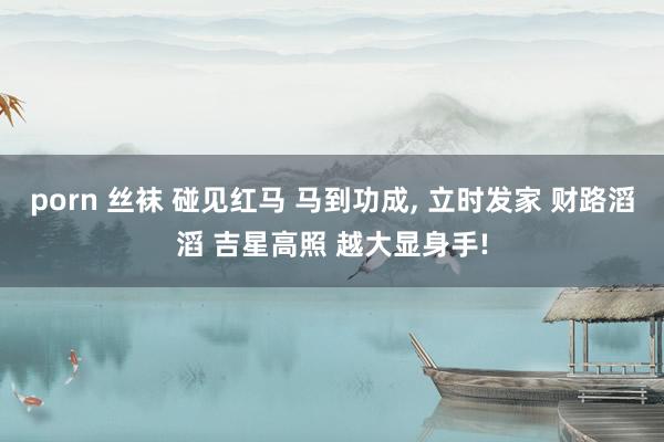 porn 丝袜 碰见红马 马到功成， 立时发家 财路滔滔 吉星高照 越大显身手!