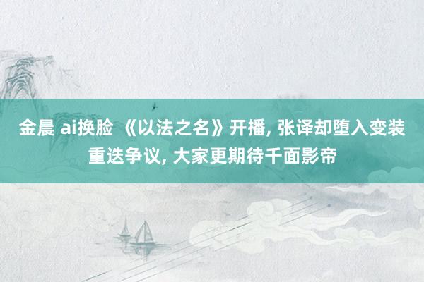金晨 ai换脸 《以法之名》开播， 张译却堕入变装重迭争议， 大家更期待千面影帝