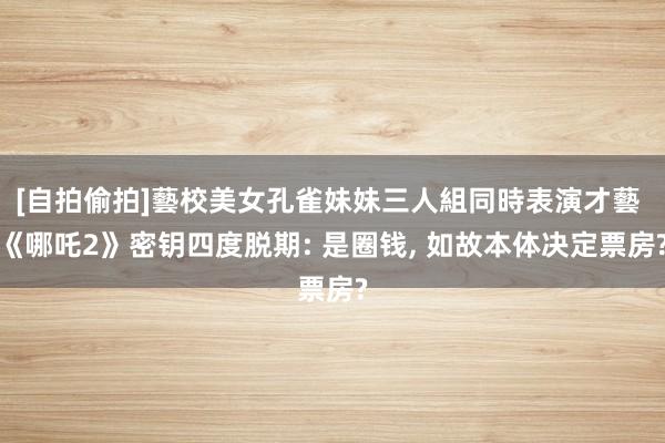 [自拍偷拍]藝校美女孔雀妹妹三人組同時表演才藝 《哪吒2》密钥四度脱期: 是圈钱， 如故本体决定票房?