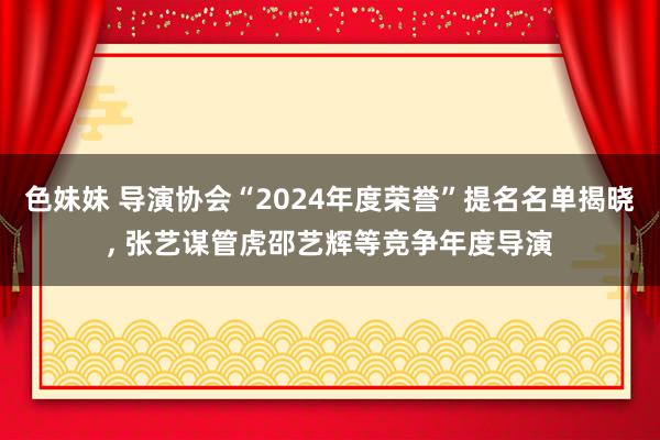 色妹妹 导演协会“2024年度荣誉”提名名单揭晓， 张艺谋管虎邵艺辉等竞争年度导演