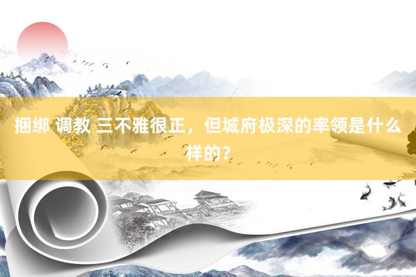 捆绑 调教 三不雅很正，但城府极深的率领是什么样的？