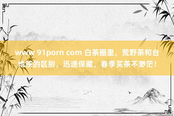 www 91porn com 白茶圈里，荒野茶和台地茶的区别，迅速保藏，春季买茶不渺茫！