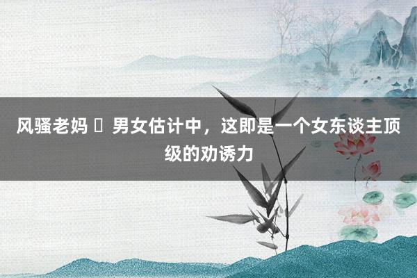 风骚老妈 ​男女估计中，这即是一个女东谈主顶级的劝诱力