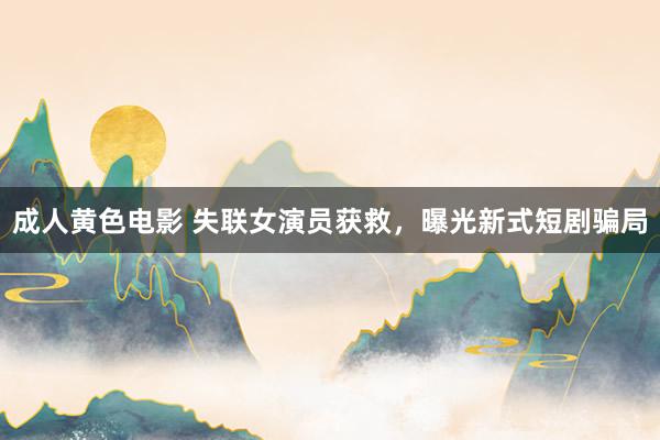 成人黄色电影 失联女演员获救，曝光新式短剧骗局