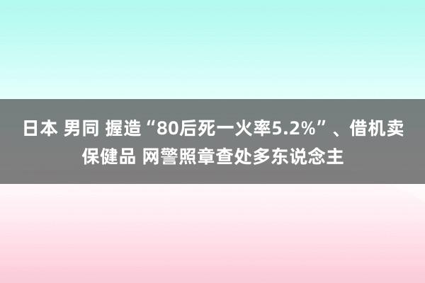 日本 男同 握造“80后死一火率5.2%”、借机卖保健品 网警照章查处多东说念主