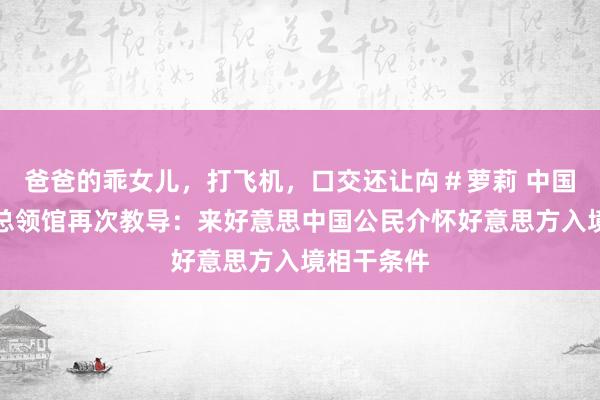 爸爸的乖女儿，打飞机，口交还让禸＃萝莉 中国驻洛杉矶总领馆再次教导：来好意思中国公民介怀好意思方入境相干条件