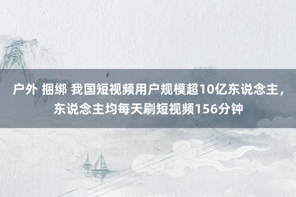 户外 捆绑 我国短视频用户规模超10亿东说念主，东说念主均每天刷短视频156分钟