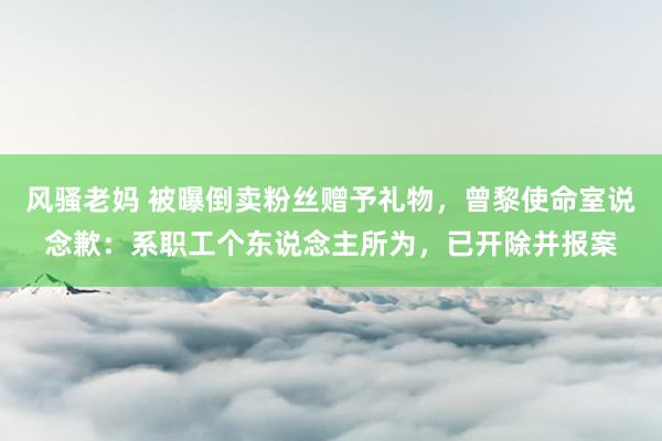风骚老妈 被曝倒卖粉丝赠予礼物，曾黎使命室说念歉：系职工个东说念主所为，已开除并报案