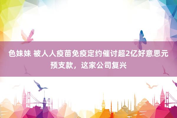 色妹妹 被人人疫苗免疫定约催讨超2亿好意思元预支款，这家公司复兴